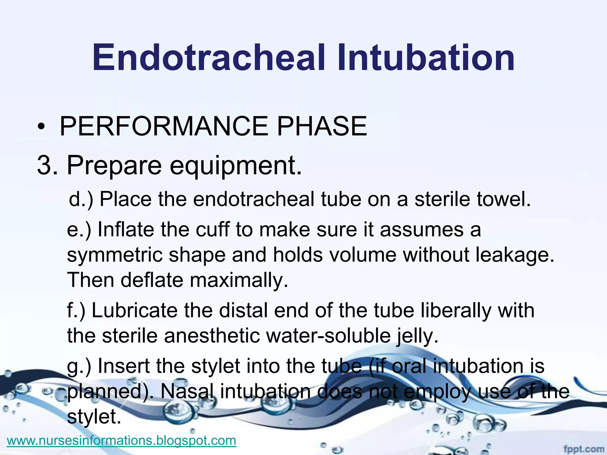 Endotracheal Intubation
    • PERFORMANCE PHASE
    3. Prepare equipment.
         d.) Place the endotracheal tube on a sterile towel.
         e.) Inflate the cuff to make sure it assumes a
         symmetric shape and holds volume without leakage.
         Then deflate maximally.
         f.) Lubricate the distal end of the tube liberally with
         the sterile anesthetic water-soluble jelly.
         g.) Insert the stylet into the tube (if oral intubation is
         planned). Nasal intubation does not employ use of the
         stylet.
www.nursesinformations.blogspot.com
 