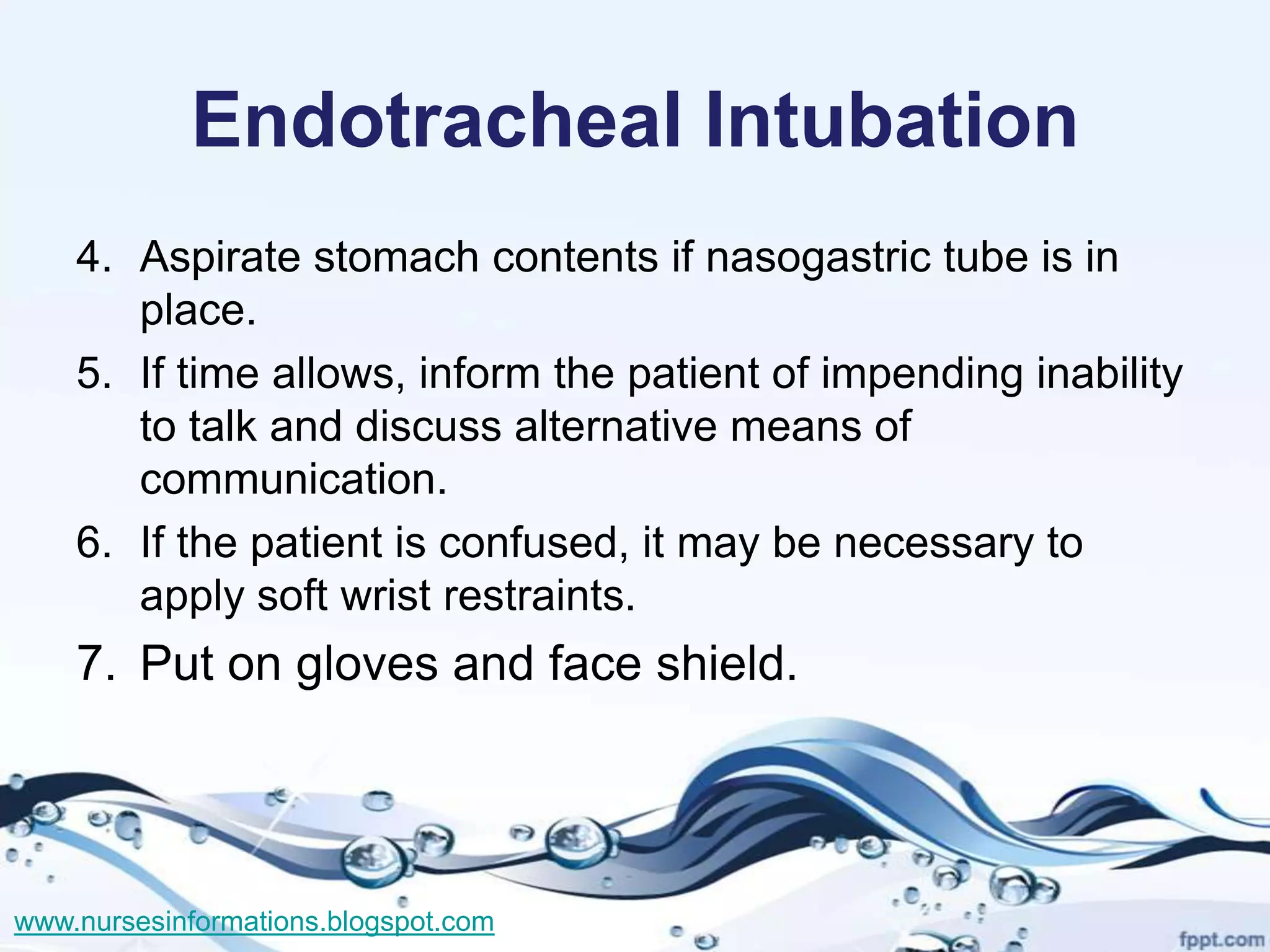 Endotracheal Intubation
    4. Aspirate stomach contents if nasogastric tube is in
       place.
    5. If time allows, inform the patient of impending inability
       to talk and discuss alternative means of
       communication.
    6. If the patient is confused, it may be necessary to
       apply soft wrist restraints.
    7. Put on gloves and face shield.




www.nursesinformations.blogspot.com
 