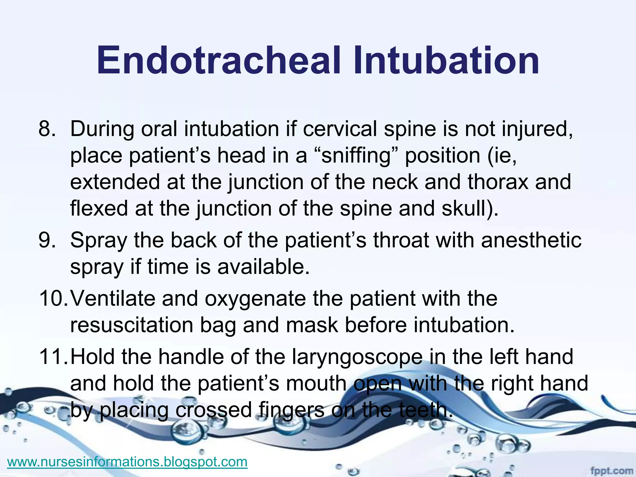 Endotracheal Intubation
    8. During oral intubation if cervical spine is not injured,
       place patient’s head in a “sniffing” position (ie,
       extended at the junction of the neck and thorax and
       flexed at the junction of the spine and skull).
    9. Spray the back of the patient’s throat with anesthetic
       spray if time is available.
    10.Ventilate and oxygenate the patient with the
       resuscitation bag and mask before intubation.
    11.Hold the handle of the laryngoscope in the left hand
       and hold the patient’s mouth open with the right hand
       by placing crossed fingers on the teeth.

www.nursesinformations.blogspot.com
 