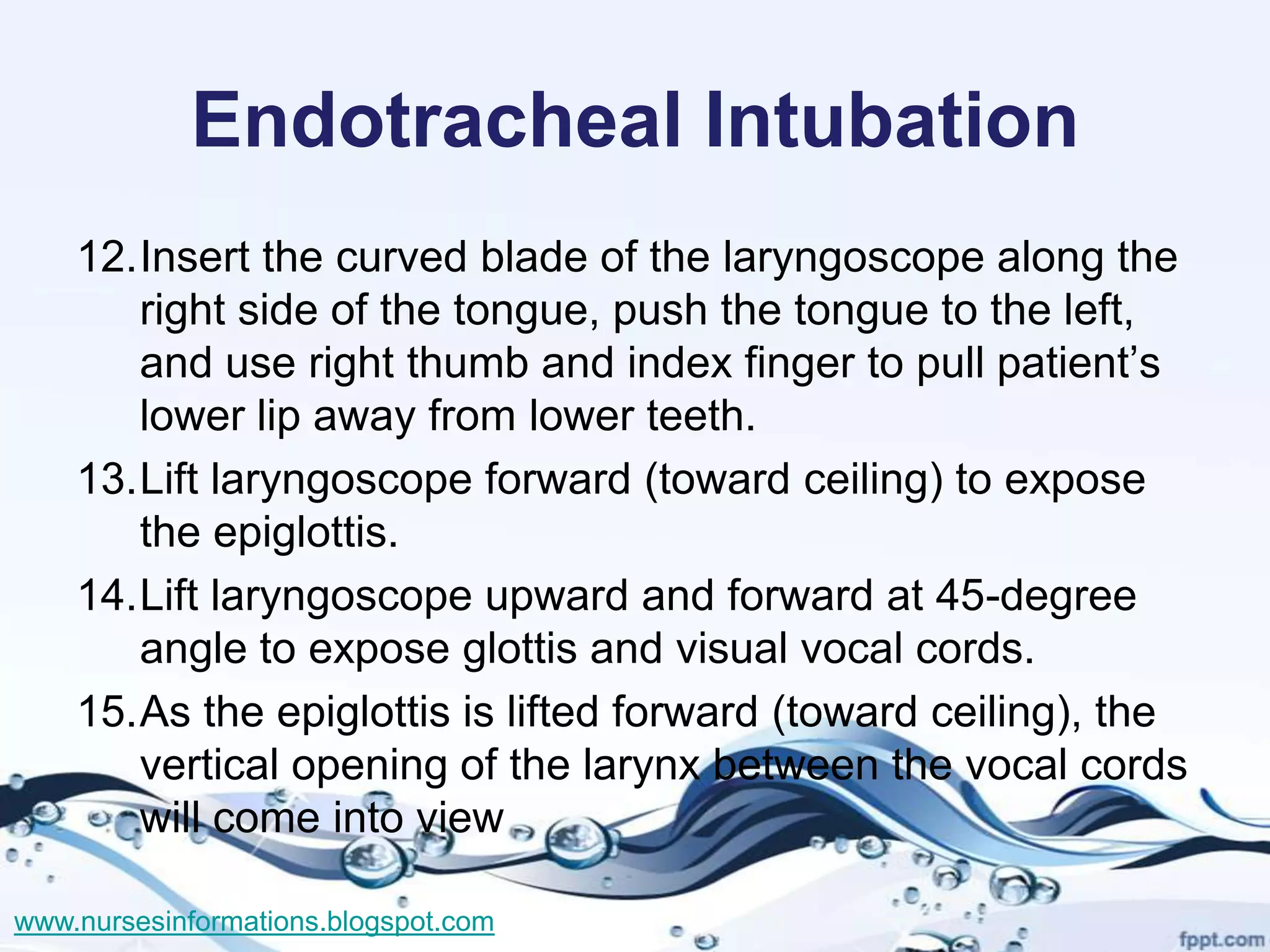 Endotracheal Intubation
    12.Insert the curved blade of the laryngoscope along the
       right side of the tongue, push the tongue to the left,
       and use right thumb and index finger to pull patient’s
       lower lip away from lower teeth.
    13.Lift laryngoscope forward (toward ceiling) to expose
       the epiglottis.
    14.Lift laryngoscope upward and forward at 45-degree
       angle to expose glottis and visual vocal cords.
    15.As the epiglottis is lifted forward (toward ceiling), the
       vertical opening of the larynx between the vocal cords
       will come into view

www.nursesinformations.blogspot.com
 