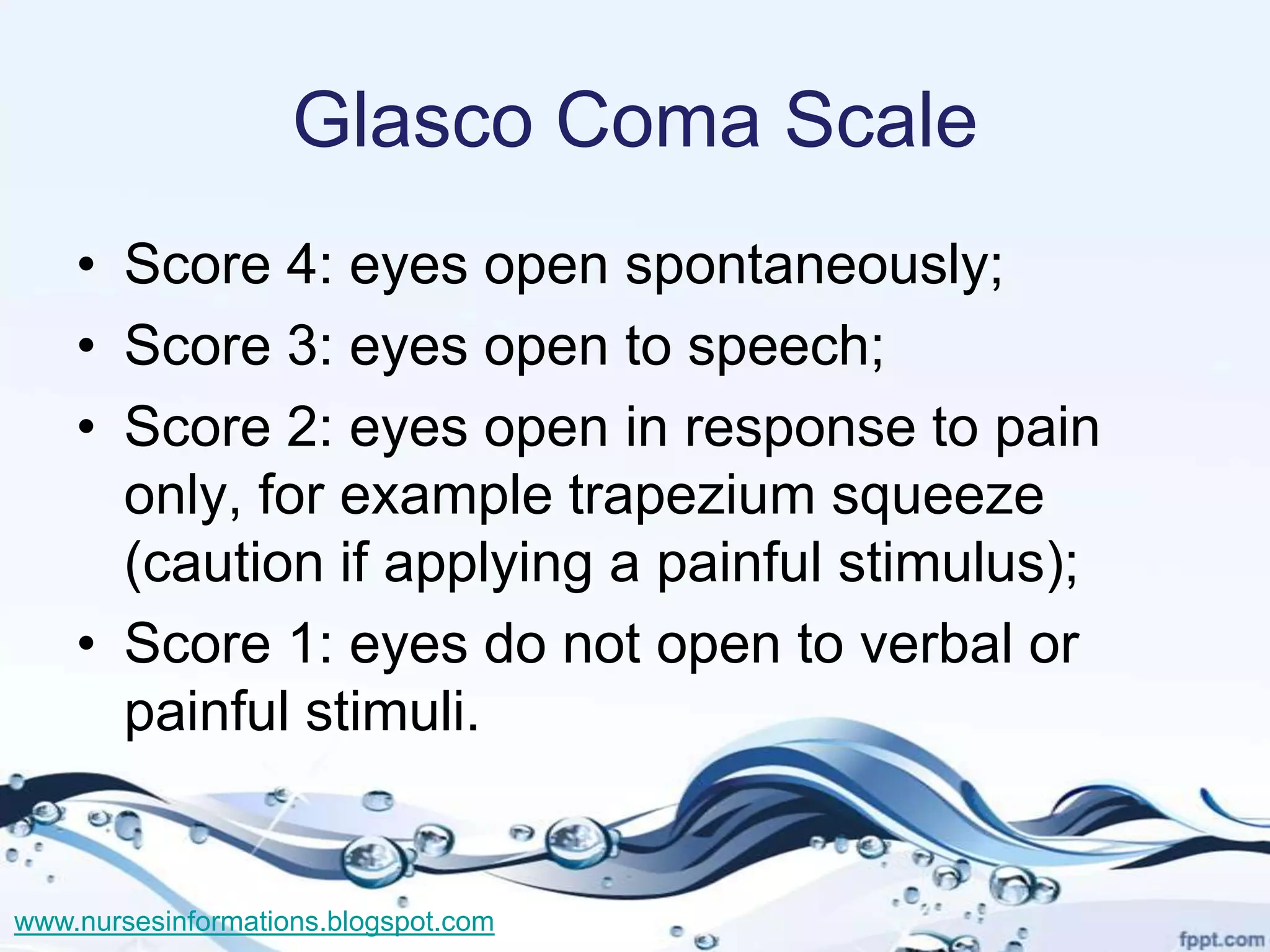 Glasco Coma Scale
    • Score 4: eyes open spontaneously;
    • Score 3: eyes open to speech;
    • Score 2: eyes open in response to pain
      only, for example trapezium squeeze
      (caution if applying a painful stimulus);
    • Score 1: eyes do not open to verbal or
      painful stimuli.


www.nursesinformations.blogspot.com
 
