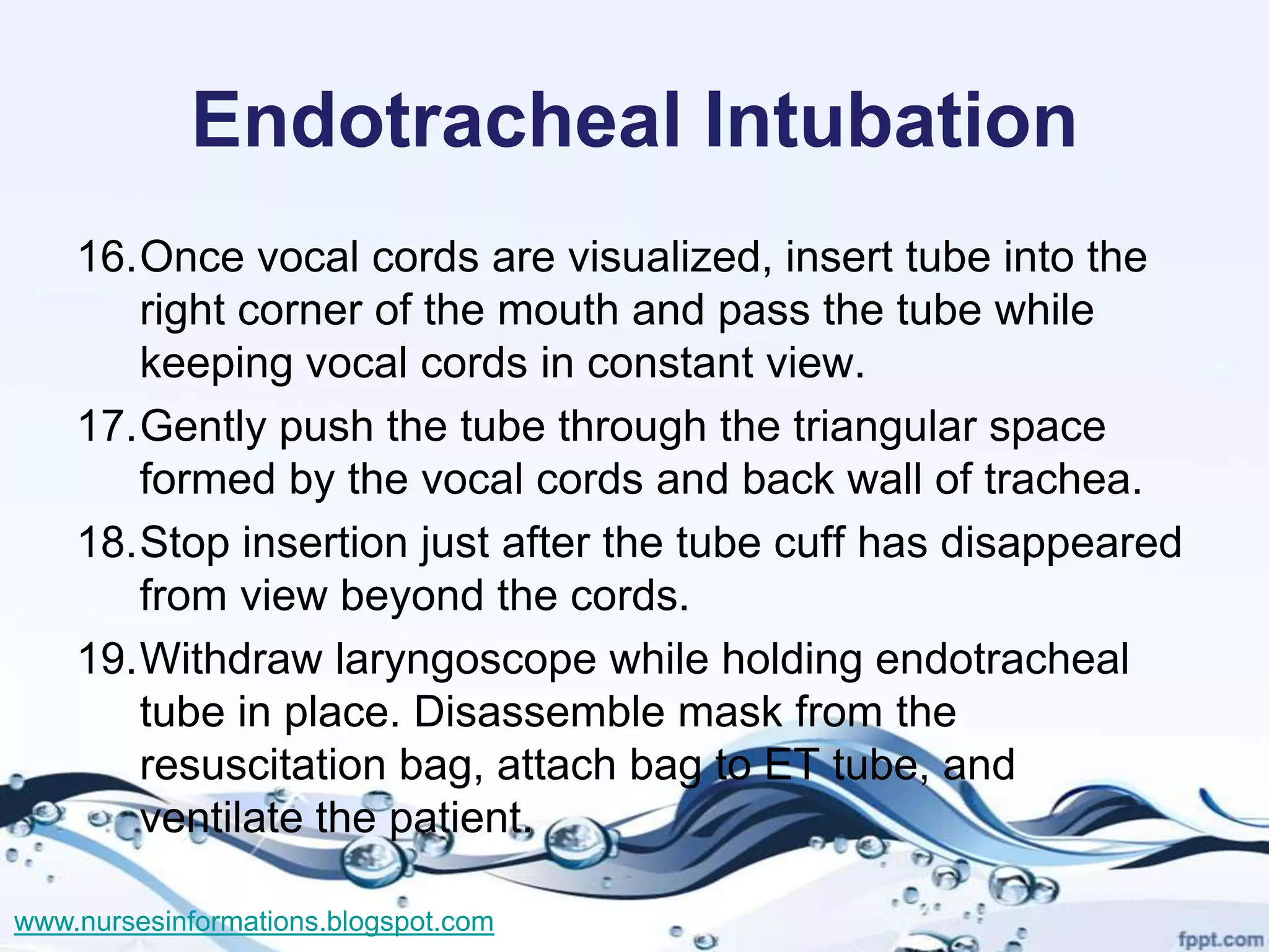 Endotracheal Intubation
    16.Once vocal cords are visualized, insert tube into the
       right corner of the mouth and pass the tube while
       keeping vocal cords in constant view.
    17.Gently push the tube through the triangular space
       formed by the vocal cords and back wall of trachea.
    18.Stop insertion just after the tube cuff has disappeared
       from view beyond the cords.
    19.Withdraw laryngoscope while holding endotracheal
       tube in place. Disassemble mask from the
       resuscitation bag, attach bag to ET tube, and
       ventilate the patient.

www.nursesinformations.blogspot.com
 