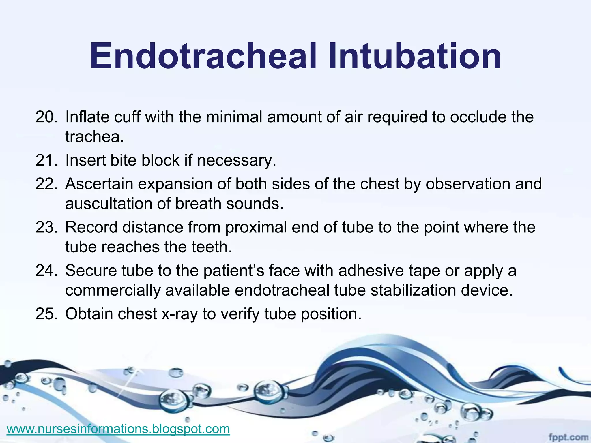 Endotracheal Intubation
    20. Inflate cuff with the minimal amount of air required to occlude the
        trachea.
    21. Insert bite block if necessary.
    22. Ascertain expansion of both sides of the chest by observation and
        auscultation of breath sounds.
    23. Record distance from proximal end of tube to the point where the
        tube reaches the teeth.
    24. Secure tube to the patient’s face with adhesive tape or apply a
        commercially available endotracheal tube stabilization device.
    25. Obtain chest x-ray to verify tube position.




www.nursesinformations.blogspot.com
 
