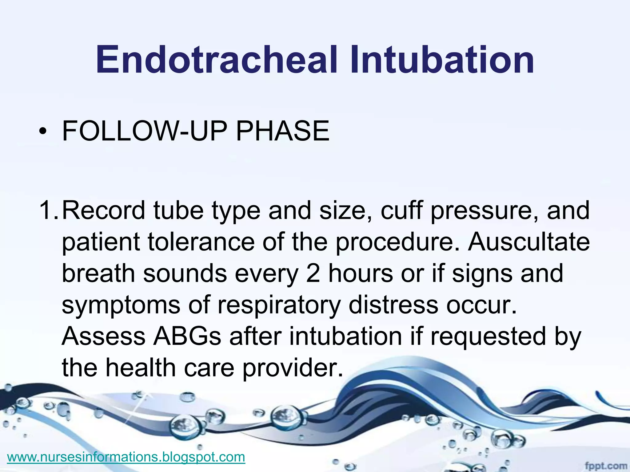 Endotracheal Intubation
    • FOLLOW-UP PHASE

    1.Record tube type and size, cuff pressure, and
      patient tolerance of the procedure. Auscultate
      breath sounds every 2 hours or if signs and
      symptoms of respiratory distress occur.
      Assess ABGs after intubation if requested by
      the health care provider.


www.nursesinformations.blogspot.com
 