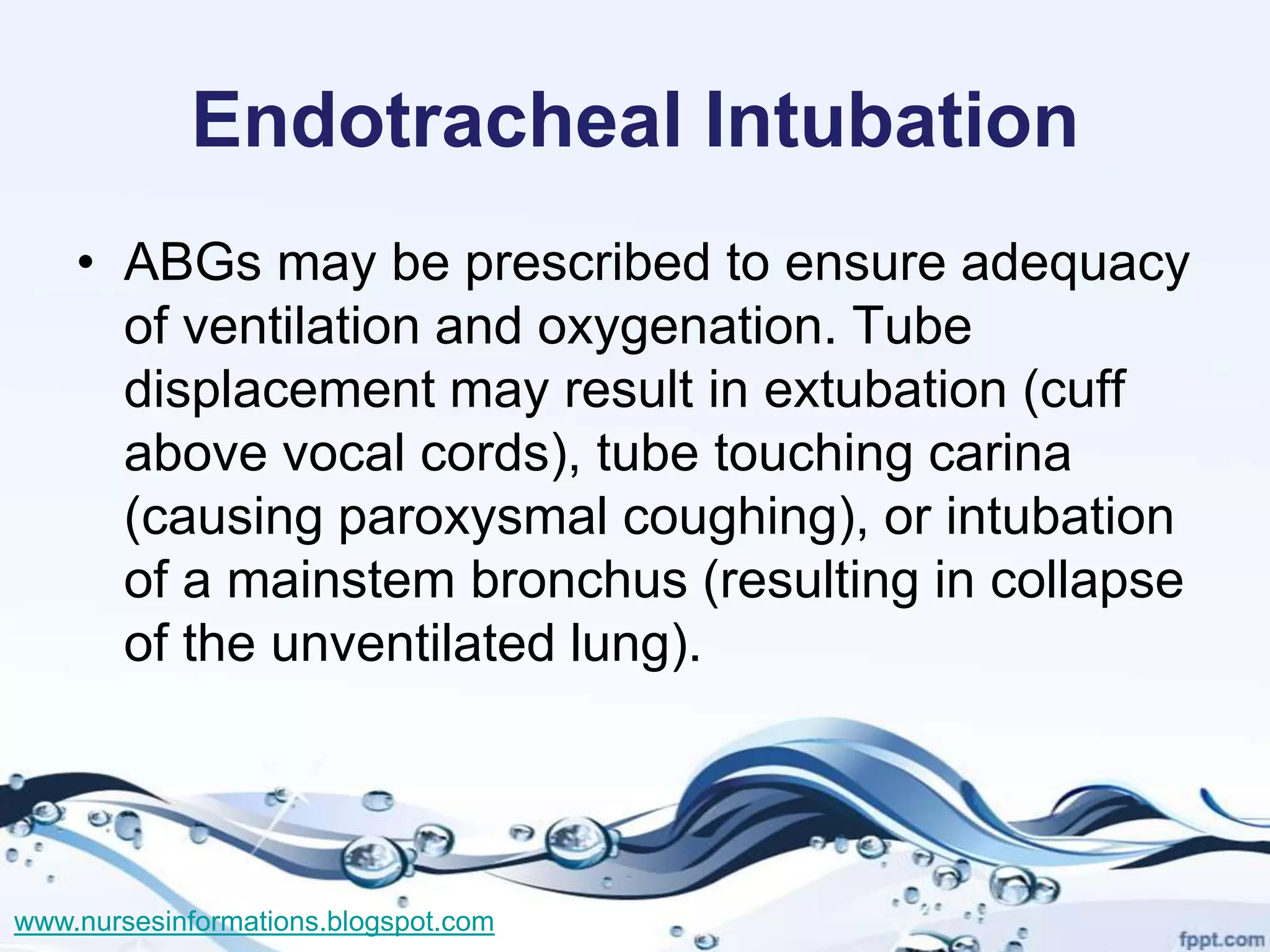 Endotracheal Intubation
    • ABGs may be prescribed to ensure adequacy
      of ventilation and oxygenation. Tube
      displacement may result in extubation (cuff
      above vocal cords), tube touching carina
      (causing paroxysmal coughing), or intubation
      of a mainstem bronchus (resulting in collapse
      of the unventilated lung).




www.nursesinformations.blogspot.com
 