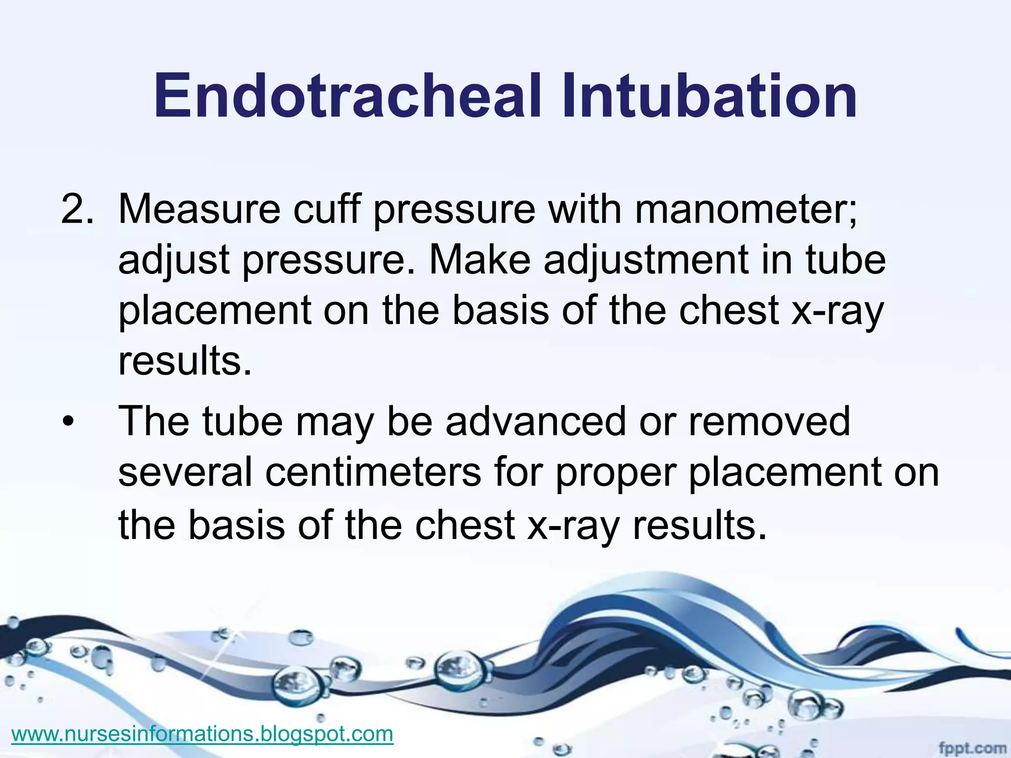 Endotracheal Intubation
    2. Measure cuff pressure with manometer;
       adjust pressure. Make adjustment in tube
       placement on the basis of the chest x-ray
       results.
    • The tube may be advanced or removed
       several centimeters for proper placement on
       the basis of the chest x-ray results.



www.nursesinformations.blogspot.com
 