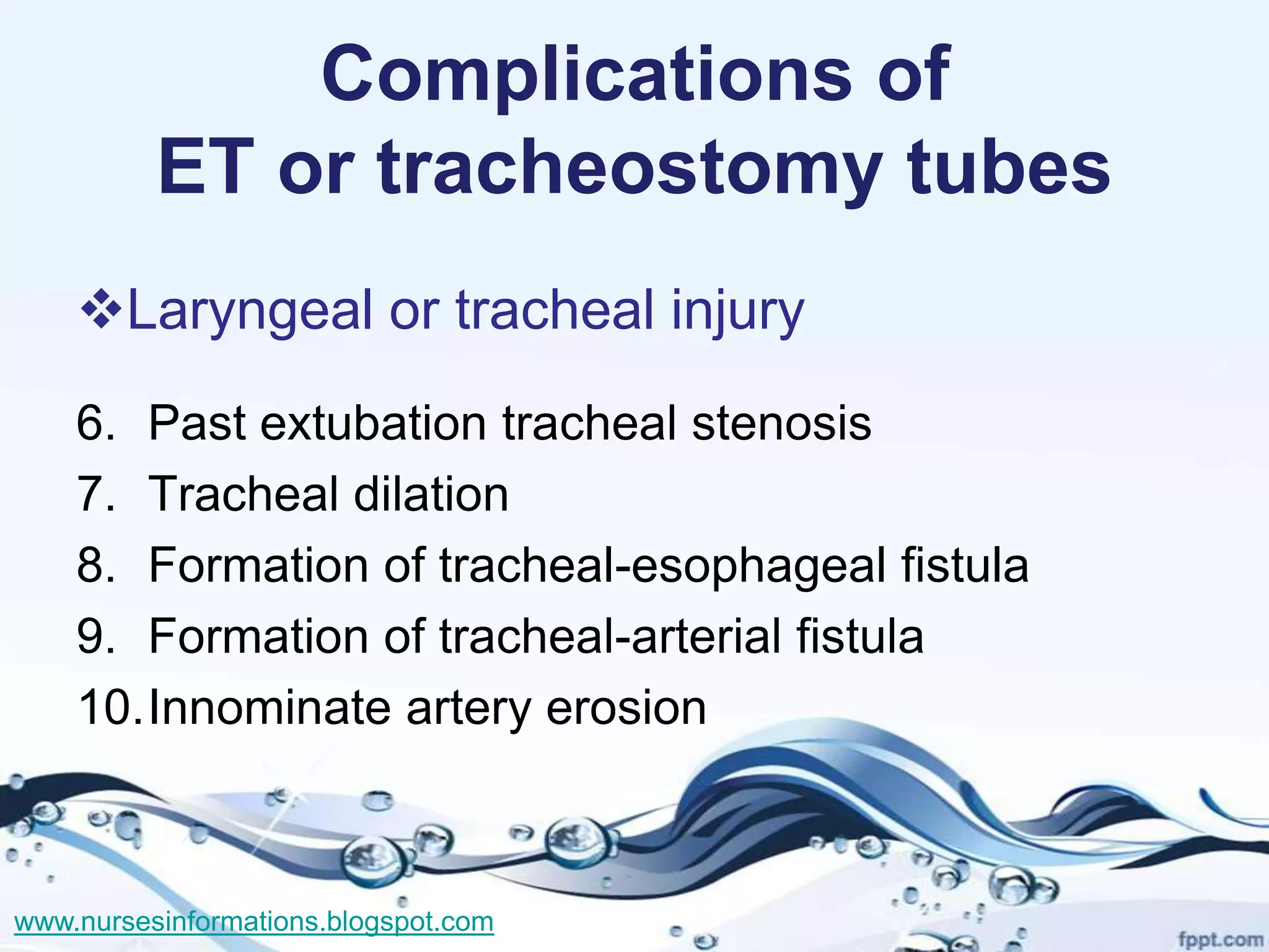 Complications of
          ET or tracheostomy tubes
    Laryngeal or tracheal injury
    6. Past extubation tracheal stenosis
    7. Tracheal dilation
    8. Formation of tracheal-esophageal fistula
    9. Formation of tracheal-arterial fistula
    10.Innominate artery erosion



www.nursesinformations.blogspot.com
 