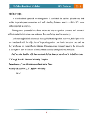 1
Al-Azhar-Faculty of Medicine ICU Protocols 2014
FOREWORD:
A standardized approach to management is desirable for optimal patient care and
safety, improving communication and understanding between members of the ICU team
and associated specialties.
Management protocols have been shown to improve patient outcome and resource
utilization in the intensive care units and thus, are being used increasingly.
Different approaches in clinical management are expected, however, these protocols
are developed with the objective of improving patient care in the intensive care unit as
they are based on current best evidence. Clinicians must regularly review the protocols
in the light of new evidences and make the necessary changes to the protocols.
Staff must be familiar with these protocols before they are introduced in individual units.
ICU staff, Bab El Sharea University Hospital
Department of Anesthesiology and Intensive Care
Faculty of Medicine, Al- Azhar University
2014
 
