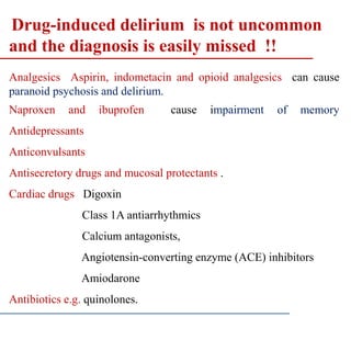 Drug-induced delirium is not uncommon
and the diagnosis is easily missed !!
Analgesics Aspirin, indometacin and opioid analgesics can cause
paranoid psychosis and delirium.
Naproxen and ibuprofen cause impairment of memory
Antidepressants
Anticonvulsants
Antisecretory drugs and mucosal protectants .
Cardiac drugs Digoxin
Class 1A antiarrhythmics
Calcium antagonists,
Angiotensin-converting enzyme (ACE) inhibitors
Amiodarone
Antibiotics e.g. quinolones.
 