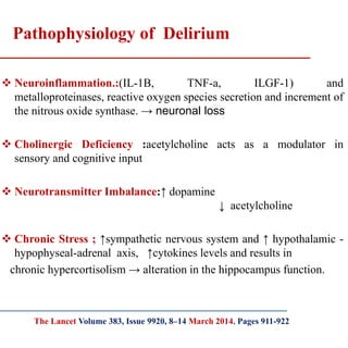  Neuroinflammation.:(IL-1B, TNF-a, ILGF-1) and
metalloproteinases, reactive oxygen species secretion and increment of
the nitrous oxide synthase. → neuronal loss
 Cholinergic Deficiency :acetylcholine acts as a modulator in
sensory and cognitive input
 Neurotransmitter Imbalance:↑ dopamine
↓ acetylcholine
 Chronic Stress ; ↑sympathetic nervous system and ↑ hypothalamic -
hypophyseal-adrenal axis, ↑cytokines levels and results in
chronic hypercortisolism → alteration in the hippocampus function.
Pathophysiology of Delirium
The Lancet Volume 383, Issue 9920, 8–14 March 2014, Pages 911-922
 