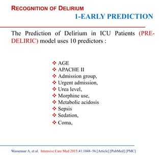 RECOGNITION OF DELIRIUM
1-EARLY PREDICTION
The Prediction of Delirium in ICU Patients (PRE-
DELIRIC) model uses 10 predictors :
 AGE
 APACHE II
 Admission group,
 Urgent admission,
 Urea level,
 Morphine use,
 Metabolic acidosis
 Sepsis
 Sedation,
 Coma,
Wassenaar A, et al. Intensive Care Med 2015;41:1048–56.[Article] [PubMed] [PMC]
 