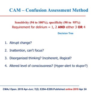 CMAJ Open. 2019 Apr-Jun; 7(2): E294–E299.Published online 2019 Apr 24
CAM – Confusion Assessment Method
Sensitivity (94 to 100%), specificity (90 to 95%)
Requirement for delirium = 1, 2 AND either 3 OR 4
1. Abrupt change?
2. Inattention, can’t focus?
3. Disorganized thinking? Incoherent, illogical?
4. Altered level of consciousness? (Hyper-alert to stupor?)
Decision Tree
 