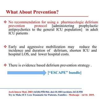  No recommendation for using a pharmacologic delirium
prevention protocol [administering prophylactic
antipsychotics to the general ICU population] in adult
ICU patients
 Early and aggressive mobilization may reduce the
incidence and duration of delirium, shorten ICU and
hospital LOS, and lower hospital costs.
 There is evidence based delirium prevention strategy .
[“ESCAPE” bundle]
What About Prevention?
Arch Intern Med. 2003;163(8):958-964. doi:10.1001/archinte.163.8.958
Try to Make ICU Less Traumatic for Patients, Families - Medscape - Jul 16 2019.
 