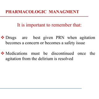 PHARMACOLOGIC MANAGMENT
It is important to remember that:
 Drugs are best given PRN when agitation
becomes a concern or becomes a safety issue
 Medications must be discontinued once the
agitation from the delirium is resolved
 