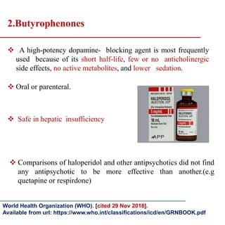  A high-potency dopamine- blocking agent is most frequently
used because of its short half-life, few or no anticholinergic
side effects, no active metabolites, and lower sedation.
 Oral or parenteral.
 Safe in hepatic insufficiency
2.Butyrophenones
 Comparisons of haloperidol and other antipsychotics did not find
any antipsychotic to be more effective than another.(e.g
quetapine or respirdone)
World Health Organization (WHO). [cited 29 Nov 2018].
Available from url: https://www.who.int/classifications/icd/en/GRNBOOK.pdf
 