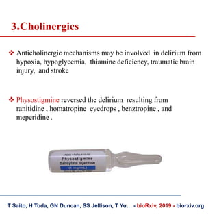 3.Cholinergics
 Anticholinergic mechanisms may be involved in delirium from
hypoxia, hypoglycemia, thiamine deficiency, traumatic brain
injury, and stroke
 Physostigmine reversed the delirium resulting from
ranitidine , homatropine eyedrops , benztropine , and
meperidine .
T Saito, H Toda, GN Duncan, SS Jellison, T Yu… - bioRxiv, 2019 - biorxiv.org
 