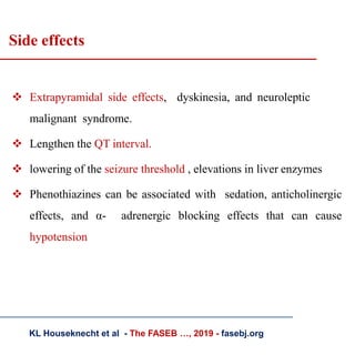 Side effects
 Extrapyramidal side effects, dyskinesia, and neuroleptic
malignant syndrome.
 Lengthen the QT interval.
 lowering of the seizure threshold , elevations in liver enzymes
 Phenothiazines can be associated with sedation, anticholinergic
effects, and α- adrenergic blocking effects that can cause
hypotension
KL Houseknecht et al - The FASEB …, 2019 - fasebj.org
 