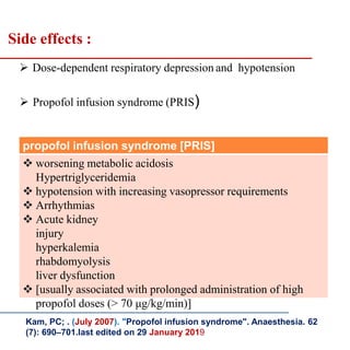  Dose-dependent respiratory depression and hypotension
 Propofol infusion syndrome (PRIS)
propofol infusion syndrome [PRIS]
 worsening metabolic acidosis
Hypertriglyceridemia
 hypotension with increasing vasopressor requirements
 Arrhythmias
 Acute kidney
injury
hyperkalemia
rhabdomyolysis
liver dysfunction
 [usually associated with prolonged administration of high
propofol doses (> 70 μg/kg/min)]
Side effects :
Kam, PC; . (July 2007). "Propofol infusion syndrome". Anaesthesia. 62
(7): 690–701.last edited on 29 January 2019
 
