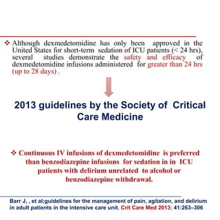2013 guidelines by the Society of Critical
Care Medicine
 Continuous IV infusions of dexmedetomidine is preferred
than benzodiazepine infusions for sedation in in ICU
patients with delirium unrelated to alcohol or
benzodiazepine withdrawal.
 Although dexmedetomidine has only been approved in the
United States for short-term sedation of ICU patients (< 24 hrs),
several studies demonstrate the safety and efficacy of
dexmedetomidine infusions administered for greater than 24 hrs
(up to 28 days) .
Barr J, , et al;guidelines for the management of pain, agitation, and delirium
in adult patients in the intensive care unit. Crit Care Med 2013; 41:263–306
 