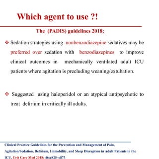 Which agent to use ?!
The (PADIS) guidelines 2018;
 Sedation strategies using nonbenzodiazepine sedatives may be
preferred over sedation with benzodiazepines to improve
clinical outcomes in mechanically ventilated adult ICU
patients where agitation is precluding weaning/extubation.
 Suggested using haloperidol or an atypical antipsychotic to
treat delirium in critically ill adults.
Clinical Practice Guidelines for the Prevention and Management of Pain,
Agitation/Sedation, Delirium, Immobility, and Sleep Disruption in Adult Patients in the
ICU. Crit Care Med 2018; 46:e825–e873
 