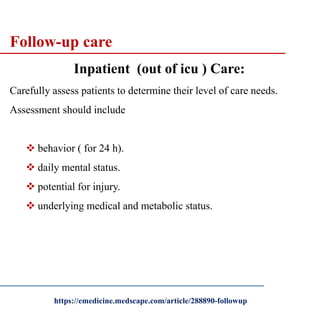 Follow-up care
Inpatient (out of icu ) Care:
Carefully assess patients to determine their level of care needs.
Assessment should include
 behavior ( for 24 h).
 daily mental status.
 potential for injury.
 underlying medical and metabolic status.
https://emedicine.medscape.com/article/288890-followup
 