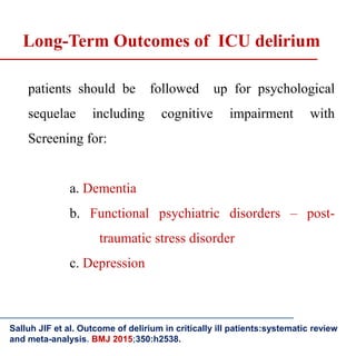 patients should be followed up for psychological
sequelae including cognitive impairment with
Screening for:
a. Dementia
b. Functional psychiatric disorders – post-
traumatic stress disorder
c. Depression
Salluh JIF et al. Outcome of delirium in critically ill patients:systematic review
and meta-analysis. BMJ 2015;350:h2538.
Long-Term Outcomes of ICU delirium
 