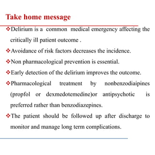 Take home message
Delirium is a common medical emergency affecting the
critically ill patient outcome .
Avoidance of risk factors decreases the incidence.
Non pharmacological prevention is essential.
Early detection of the delirium improves the outcome.
Pharmacological treatment by nonbenzodiaipines
(propfol or dexmedotemedine)or antipsychotic is
preferred rather than benzodiazepines.
The patient should be followed up after discharge to
monitor and manage long term complications.
 