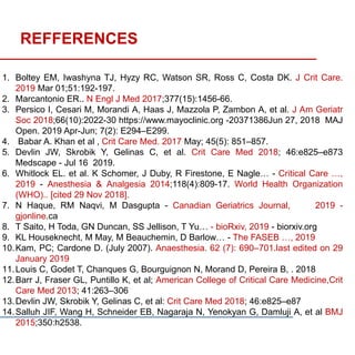 REFFERENCES
1. Boltey EM, Iwashyna TJ, Hyzy RC, Watson SR, Ross C, Costa DK. J Crit Care.
2019 Mar 01;51:192-197.
2. Marcantonio ER.. N Engl J Med 2017;377(15):1456-66.
3. Persico I, Cesari M, Morandi A, Haas J, Mazzola P, Zambon A, et al. J Am Geriatr
Soc 2018;66(10):2022-30 https://www.mayoclinic.org -20371386Jun 27, 2018 MAJ
Open. 2019 Apr-Jun; 7(2): E294–E299.
4. Babar A. Khan et al , Crit Care Med. 2017 May; 45(5): 851–857.
5. Devlin JW, Skrobik Y, Gelinas C, et al. Crit Care Med 2018; 46:e825–e873
Medscape - Jul 16 2019.
6. Whitlock EL. et al. K Schomer, J Duby, R Firestone, E Nagle… - Critical Care …,
2019 - Anesthesia & Analgesia 2014;118(4):809-17. World Health Organization
(WHO).. [cited 29 Nov 2018].
7. N Haque, RM Naqvi, M Dasgupta - Canadian Geriatrics Journal, 2019 -
gjonline.ca
8. T Saito, H Toda, GN Duncan, SS Jellison, T Yu… - bioRxiv, 2019 - biorxiv.org
9. KL Houseknecht, M May, M Beauchemin, D Barlow… - The FASEB …, 2019
10.Kam, PC; Cardone D. (July 2007). Anaesthesia. 62 (7): 690–701.last edited on 29
January 2019
11.Louis C, Godet T, Chanques G, Bourguignon N, Morand D, Pereira B, . 2018
12.Barr J, Fraser GL, Puntillo K, et al; American College of Critical Care Medicine,Crit
Care Med 2013; 41:263–306
13.Devlin JW, Skrobik Y, Gelinas C, et al: Crit Care Med 2018; 46:e825–e87
14.Salluh JIF, Wang H, Schneider EB, Nagaraja N, Yenokyan G, Damluji A, et al BMJ
2015;350:h2538.
 