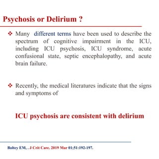 Psychosis or Delirium ?
 Many different terms have been used to describe the
spectrum of cognitive impairment in the ICU,
including ICU psychosis, ICU syndrome, acute
confusional state, septic encephalopathy, and acute
brain failure.
 Recently, the medical literatures indicate that the signs
and symptoms of
ICU psychosis are consistent with delirium
Boltey EM, . J Crit Care. 2019 Mar 01;51:192-197.
 
