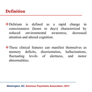 Delirium is defined as a rapid change in
consciousness (hours to days) characterized by
reduced environmental awareness, decreased
attention and altered cognition.
These clinical features can manifest themselves as
memory deficits, disorientation, hallucinations,
fluctuating levels of alertness, and motor
abnormalities.
. Washington, DC: American Psychiatric Association; 2013
Definition
 
