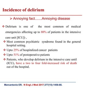 Incidence of delirium
 Delirium is one of the most common of medical
emergencies affecting up to 80% of patients in the intensive
care unit [ICU]) ,
 Annoying fact.......Annoying disease
Marcantonio ER. N Engl J Med 2017;377(15):1456-66.
 Most common psychiatric syndrome found in the general
hospital setting.
 Upto 25% of hospitalized cancer patients
 Upto 51% of postoperative patients
 Patients, who develop delirium in the intensive care until
(ICU), have a two to four fold-increased risk of death
out of the hospital.
 