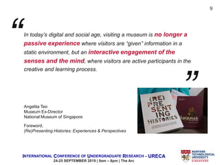 INTERNATIONAL CONFERENCE OF UNDERGRADUATE RESEARCH – URECA
24-25 SEPTEMBER 2019 | 9am – 8pm | The Arc
In today’s digital and social age, visiting a museum is no longer a
passive experience where visitors are “given” information in a
static environment, but an interactive engagement of the
senses and the mind, where visitors are active participants in the
creative and learning process.
Foreword,
(Re)Presenting Histories: Experiences & Perspectives
9
Angelita Teo
Museum Ex-Director
National Museum of Singapore
 