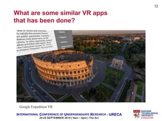 INTERNATIONAL CONFERENCE OF UNDERGRADUATE RESEARCH – URECA
24-25 SEPTEMBER 2019 | 9am – 8pm | The Arc
12
What are some similar VR apps
that has been done?
Google Expedition VR
 