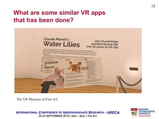 INTERNATIONAL CONFERENCE OF UNDERGRADUATE RESEARCH – URECA
24-25 SEPTEMBER 2019 | 9am – 8pm | The Arc
13
What are some similar VR apps
that has been done?
The VR Museum of Fine Art
 