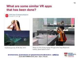 INTERNATIONAL CONFERENCE OF UNDERGRADUATE RESEARCH – URECA
24-25 SEPTEMBER 2019 | 9am – 8pm | The Arc
16
Facebook post by ACM, Dec 2015 Photo of a boy trying out the VR app in the Tang Shipwreck
Gallery, photo taken in 2017
What are some similar VR apps
that has been done?
 