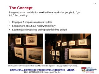 INTERNATIONAL CONFERENCE OF UNDERGRADUATE RESEARCH – URECA
24-25 SEPTEMBER 2019 | 9am – 8pm | The Arc
The Concept
Imagined as an installation next to the artworks for people to “go
into” the painting.
• Engages & inspires museum visitors
• Learn more about our history/art history
• Learn how life was like during colonial time period
Photos of the artworks in the National Museum of Singapore’s Singapore History Gallery.
17
 