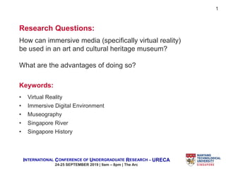 INTERNATIONAL CONFERENCE OF UNDERGRADUATE RESEARCH – URECA
24-25 SEPTEMBER 2019 | 9am – 8pm | The Arc
Research Questions:
How can immersive media (specifically virtual reality)
be used in an art and cultural heritage museum?
What are the advantages of doing so?
Keywords:
• Virtual Reality
• Immersive Digital Environment
• Museography
• Singapore River
• Singapore History
1
 