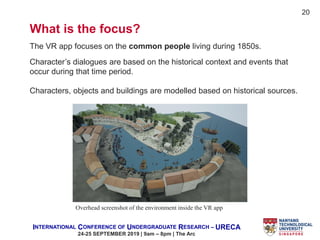 INTERNATIONAL CONFERENCE OF UNDERGRADUATE RESEARCH – URECA
24-25 SEPTEMBER 2019 | 9am – 8pm | The Arc
What is the focus?
The VR app focuses on the common people living during 1850s.
Overhead screenshot of the environment inside the VR app
Character’s dialogues are based on the historical context and events that
occur during that time period.
Characters, objects and buildings are modelled based on historical sources.
20
 