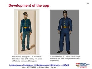 INTERNATIONAL CONFERENCE OF UNDERGRADUATE RESEARCH – URECA
24-25 SEPTEMBER 2019 | 9am – 8pm | The Arc
Sketch titled ‘Singapore - Un Policeman’,
late-19th to early-20th century, collection
of National Museum of Singapore
Screenshot of the 3D model. Modelling &
animation was done using Autodesk Maya
and Mixamo.
Development of the app
21
 