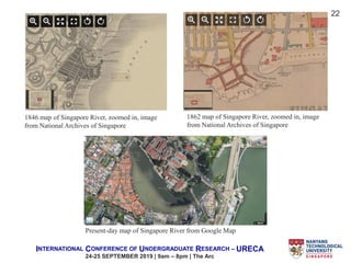 INTERNATIONAL CONFERENCE OF UNDERGRADUATE RESEARCH – URECA
24-25 SEPTEMBER 2019 | 9am – 8pm | The Arc
22
Present-day map of Singapore River from Google Map
1846 map of Singapore River, zoomed in, image
from National Archives of Singapore
1862 map of Singapore River, zoomed in, image
from National Archives of Singapore
 