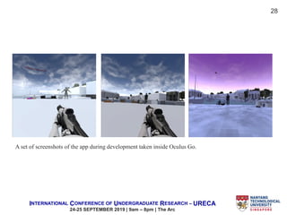 INTERNATIONAL CONFERENCE OF UNDERGRADUATE RESEARCH – URECA
24-25 SEPTEMBER 2019 | 9am – 8pm | The Arc
A set of screenshots of the app during development taken inside Oculus Go.
28
 
