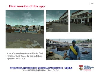 INTERNATIONAL CONFERENCE OF UNDERGRADUATE RESEARCH – URECA
24-25 SEPTEMBER 2019 | 9am – 8pm | The Arc
A set of screenshots taken within the final
version of the VR app, the one on bottom
right is of the PC port
Final version of the app
30
 