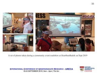INTERNATIONAL CONFERENCE OF UNDERGRADUATE RESEARCH – URECA
24-25 SEPTEMBER 2019 | 9am – 8pm | The Arc
A set of photos taken during a community event roadshow at HeartbeatBedok on Sept 2019
33
 