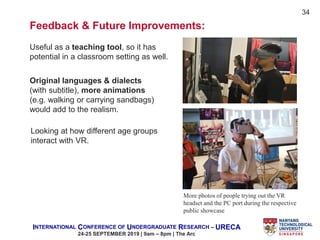 INTERNATIONAL CONFERENCE OF UNDERGRADUATE RESEARCH – URECA
24-25 SEPTEMBER 2019 | 9am – 8pm | The Arc
More photos of people trying out the VR
headset and the PC port during the respective
public showcase
Feedback & Future Improvements:
Useful as a teaching tool, so it has
potential in a classroom setting as well.
Original languages & dialects
(with subtitle), more animations
(e.g. walking or carrying sandbags)
would add to the realism.
Looking at how different age groups
interact with VR.
34
 