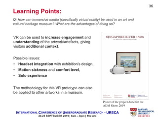 INTERNATIONAL CONFERENCE OF UNDERGRADUATE RESEARCH – URECA
24-25 SEPTEMBER 2019 | 9am – 8pm | The Arc
Learning Points:
Q: How can immersive media (specifically virtual reality) be used in an art and
cultural heritage museum? What are the advantages of doing so?
VR can be used to increase engagement and
understanding of the artwork/artefacts, giving
visitors additional context.
Poster of the project done for the
ADM Show 2019
Possible issues:
• Headset integration with exhibition’s design,
• Motion sickness and comfort level,
• Solo experience
The methodology for this VR prototype can also
be applied to other artworks in a museum.
36
 