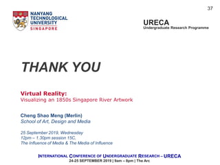 Virtual Reality:
Visualizing an 1850s Singapore River Artwork
Cheng Shao Meng (Merlin)
School of Art, Design and Media
25 September 2019, Wednesday
12pm – 1.30pm session 15C,
The Influence of Media & The Media of Influence
URECA
Undergraduate Research Programme
INTERNATIONAL CONFERENCE OF UNDERGRADUATE RESEARCH – URECA
24-25 SEPTEMBER 2019 | 9am – 8pm | The Arc
THANK YOU
37
 