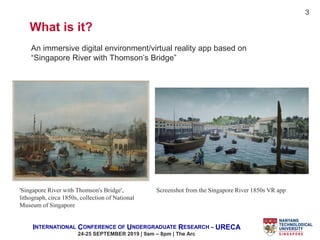 INTERNATIONAL CONFERENCE OF UNDERGRADUATE RESEARCH – URECA
24-25 SEPTEMBER 2019 | 9am – 8pm | The Arc
What is it?
'Singapore River with Thomson's Bridge',
lithograph, circa 1850s, collection of National
Museum of Singapore
An immersive digital environment/virtual reality app based on
“Singapore River with Thomson’s Bridge”
3
Screenshot from the Singapore River 1850s VR app
 