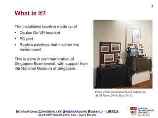 INTERNATIONAL CONFERENCE OF UNDERGRADUATE RESEARCH – URECA
24-25 SEPTEMBER 2019 | 9am – 8pm | The Arc
The installation booth is made up of
• Oculus Go VR headset
• PC port
• Replica paintings that inspired the
environment
This is done in commemoration of
Singapore Bicentennial, with support from
the National Museum of Singapore.
Photo of the installation booth during the
ADM Show 2019 (May 2019)
4
What is it?
 