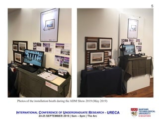 INTERNATIONAL CONFERENCE OF UNDERGRADUATE RESEARCH – URECA
24-25 SEPTEMBER 2019 | 9am – 8pm | The Arc
5
Photos of the installation booth during the ADM Show 2019 (May 2019)
 