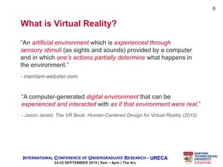 INTERNATIONAL CONFERENCE OF UNDERGRADUATE RESEARCH – URECA
24-25 SEPTEMBER 2019 | 9am – 8pm | The Arc
What is Virtual Reality?
“An artificial environment which is experienced through
sensory stimuli (as sights and sounds) provided by a computer
and in which one’s actions partially determine what happens in
the environment.”
- merriam-webster.com
“A computer-generated digital environment that can be
experienced and interacted with as if that environment were real.”
- Jason Jerald, The VR Book: Human-Centered Design for Virtual Reality (2015)
6
 
